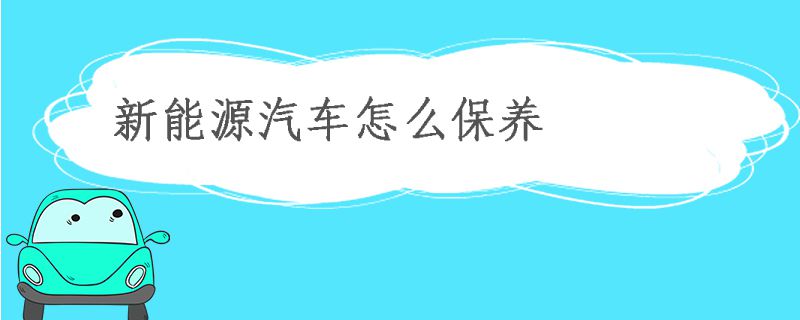 新能源汽車怎么保養(yǎng) 如何正確保養(yǎng)新能源汽車