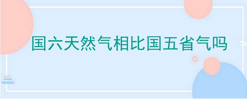 國六天然氣相比國五省氣嗎.jpg